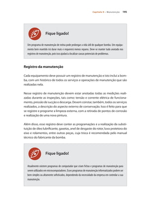 195
Capítulo 9 – Manutenção
Fique ligado!
Fique ligado!
Um programa de manutenção de rotina pode prolongar a vida útil de qualquer bomba. Um equipa-
mento bem mantido irá durar mais e requererá menos reparos. Deve-se manter tudo anotado nos
registros de manutenção, pois isso ajudará a localizar causas potenciais de problemas.
Registro da manutenção
Cada equipamento deve possuir um registro de manutenção e isto inclui a bom-
ba, com um histórico de todos os serviços e operações de manutenção que são
realizadas nela.
Nesse registro de manutenção devem estar anotadas todas as medições reali-
zadas durante as inspeções, tais como: tensão e corrente elétrica de funciona-
mento, pressão de sucção e descarga. Devem constar, também, todos os serviços
realizados, a descrição do aspecto externo de conservação. Isso é feito para que
se registre e programe a limpeza externa, com a retirada de pontos de corrosão
e realização de uma nova pintura.
Além disso, esse registro deve conter as programações e a realização da substi-
tuição de óleo lubrificante, gaxetas, anel de desgaste do rotor, luva protetora do
eixo e rolamentos, entre outras peças, cuja troca é recomendada pelo manual
técnico do fabricante da bomba.
Atualmente existem programas de computador que criam fichas e programas de manutenção para
seremutilizadosemmicrocomputadores.Essesprogramasdemanutençãoinformatizadospodemser
bem simples ou altamente sofisticados, dependendo da necessidade da empresa em controlar a sua
manutenção.
Bombas.indd 195 18/02/2009 16:15:35
 