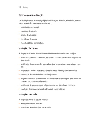 Bombas
198
Rotinas de manutenção
Um bom plano de manutenção prevê verificações mensais, trimestrais, semes-
trais e anuais, das quais pode-se destacar:
	 lubrificação do mancal;
•	
	 monitoração do selo;
•	
	 análise de vibração;
•	
	 pressão de descarga;
•	
	 monitoração da temperatura.
•	
Inspeções de rotina
As inspeções a serem feitas rotineiramente devem incluir os itens a seguir:
	 verificação do nível e da condição do óleo, por meio do visor no alojamento
•	
do mancal;
	 verificação da presença de ruído, vibração e temperaturas anormais do man-
•	
cal.
	 inspeção da bomba e das tubulações quanto à presença de vazamentos
•	
	 verificação de vazamento da caixa de gaxetas:
•	
	 engaxetamento: a existência de vazamento excessivo requer ajustagem ou
•	
possível troca do engaxetamento.
	 verificação de vazamento no selo mecânico: não deve haver nenhum;
•	
	 medições de corrente e tensão elétrica do motor elétrico.
•	
Inspeções mensais
As inspeções mensais devem verificar:
	 a temperatura dos mancais;
•	
	 o intervalo de lubrificação dos mancais.
•	
Bombas.indd 198 18/02/2009 16:15:35
 