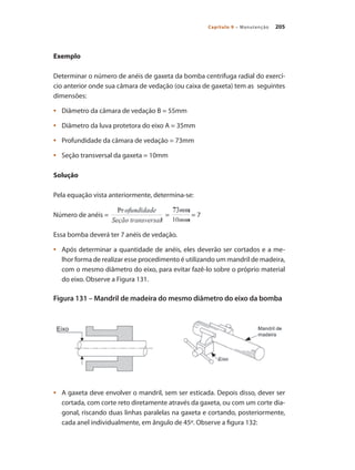 205
Capítulo 9 – Manutenção
Exemplo
Determinar o número de anéis de gaxeta da bomba centrifuga radial do exercí-
cio anterior onde sua câmara de vedação (ou caixa de gaxeta) tem as seguintes
dimensões:
	 Diâmetro da câmara de vedação B = 55mm
•	
	 Diâmetro da luva protetora do eixo A = 35mm
•	
	 Profundidade da câmara de vedação = 73mm
•	
	 Seção transversal da gaxeta = 10mm
•	
Solução
Pela equação vista anteriormente, determina-se:
Número de anéis = = = 7
Essa bomba deverá ter 7 anéis de vedação.
	 Após determinar a quantidade de anéis, eles deverão ser cortados e a me-
•	
lhor forma de realizar esse procedimento é utilizando um mandril de madeira,
com o mesmo diâmetro do eixo, para evitar fazê-lo sobre o próprio material
do eixo. Observe a Figura 131.
Figura 131 – Mandril de madeira do mesmo diâmetro do eixo da bomba
	 A gaxeta deve envolver o mandril, sem ser esticada. Depois disso, dever ser
•	
cortada, com corte reto diretamente através da gaxeta, ou com um corte dia-
gonal, riscando duas linhas paralelas na gaxeta e cortando, posteriormente,
cada anel individualmente, em ângulo de 45º. Observe a figura 132:
Bombas.indd 205 18/02/2009 16:15:37
 