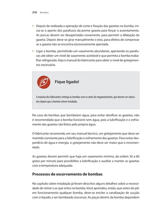 Bombas
210
	 Depois de realizada a operação de corte e fixação das gaxetas na bomba, ini-
•	
cia-se o aperto dos parafusos da preme gaxeta para forçar o assentamento.
As porcas devem ser desapertadas novamente, para permitir a dilatação da
gaxeta. Depois deve-se girar manualmente o eixo, para efeitos de comprovar
se a gaxeta não se encontra excessivamente apertada.
	 Ligar a bomba, permitindo um vazamento abundante, apertando os parafu-
•	
sos até obter um nível de vazamento aceitável e que permita a bomba traba-
lhar refrigerada.Veja o manual do fabricante para obter o nível de gotejamen-
tos necessário.
A maioria dos fabricantes entrega as bombas sem os anéis de engaxetamento, que devem ser coloca-
dos depois que a bomba estiver instalada.
No caso de bombas que bombeiam água, para evitar danificar as gaxetas, não
é recomendado que a bomba funcione sem água, pois a lubrificação e o esfria-
mento das gaxetas são feitos pela própria água.
O fabricante recomenda, em seu manual técnico, um gotejamento que deve ser
mantido constante para a lubrificação e esfriamento das gaxetas. Para evitar des-
perdício de água e energia, o gotejamento não deve ser maior que o recomen-
dado.
As gaxetas devem permitir que haja um vazamento mínimo, da ordem 30 a 60
gotas por minuto para possibilitar a lubrificação e auxiliar a manter as gaxetas
com a temperatura adequada.
Processos de escorvamento de bombas
No capítulo sobre instalação já foram descritos alguns detalhes sobre a necessi-
dade de retirar o ar que entra na bomba.Você aprendeu, então, que antes de pôr
em funcionamento qualquer bomba, deve-se encher a canalização de sucção
com o líquido a ser bombeado (escorva). As peças dentro da bomba dependem
Fique ligado!
Bombas.indd 210 18/02/2009 16:15:38
 
