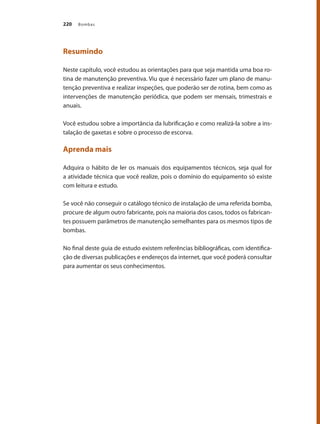 Bombas
220
Resumindo
Neste capítulo, você estudou as orientações para que seja mantida uma boa ro-
tina de manutenção preventiva. Viu que é necessário fazer um plano de manu-
tenção preventiva e realizar inspeções, que poderão ser de rotina, bem como as
intervenções de manutenção periódica, que podem ser mensais, trimestrais e
anuais.
Você estudou sobre a importância da lubrificação e como realizá-la sobre a ins-
talação de gaxetas e sobre o processo de escorva.
Aprenda mais
Adquira o hábito de ler os manuais dos equipamentos técnicos, seja qual for
a atividade técnica que você realize, pois o domínio do equipamento só existe
com leitura e estudo.
Se você não conseguir o catálogo técnico de instalação de uma referida bomba,
procure de algum outro fabricante, pois na maioria dos casos, todos os fabrican-
tes possuem parâmetros de manutenção semelhantes para os mesmos tipos de
bombas.
No final deste guia de estudo existem referências bibliográficas, com identifica-
ção de diversas publicações e endereços da internet, que você poderá consultar
para aumentar os seus conhecimentos.
Bombas.indd 220 18/02/2009 16:15:40
 