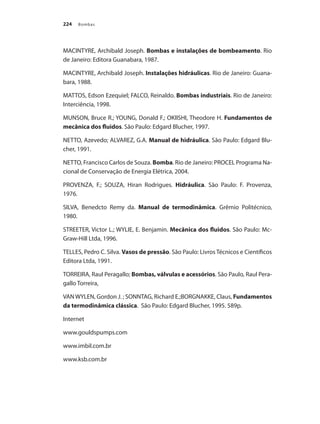 Bombas
224
MACINTYRE, Archibald Joseph. Bombas e instalações de bombeamento. Rio
de Janeiro: Editora Guanabara, 1987.
MACINTYRE, Archibald Joseph. Instalações hidráulicas. Rio de Janeiro: Guana-
bara, 1988.
MATTOS, Edson Ezequiel; FALCO, Reinaldo. Bombas industriais. Rio de Janeiro:
Interciência, 1998.
MUNSON, Bruce R.; YOUNG, Donald F.; OKIISHI, Theodore H. Fundamentos de
mecânica dos fluidos. São Paulo: Edgard Blucher, 1997.
NETTO, Azevedo; ALVAREZ, G.A. Manual de hidráulica. São Paulo: Edgard Blu-
cher, 1991.
NETTO, Francisco Carlos de Souza. Bomba. Rio de Janeiro: PROCEL Programa Na-
cional de Conservação de Energia Elétrica, 2004.
PROVENZA, F.; SOUZA, Hiran Rodrigues. Hidráulica. São Paulo: F. Provenza,
1976.
SILVA, Benedcto Remy da. Manual de termodinâmica. Grêmio Politécnico,
1980.
STREETER, Victor L.; WYLIE, E. Benjamin. Mecânica dos fluidos. São Paulo: Mc-
Graw-Hill Ltda, 1996.
TELLES, Pedro C. Silva. Vasos de pressão. São Paulo: Livros Técnicos e Científicos
Editora Ltda, 1991.
TORREIRA, Raul Peragallo; Bombas, válvulas e acessórios. São Paulo, Raul Pera-
gallo Torreira,
VAN WYLEN, Gordon J. ; SONNTAG, Richard E.;BORGNAKKE, Claus, Fundamentos
da termodinâmica clássica. São Paulo: Edgard Blucher, 1995. 589p.
Internet
www.gouldspumps.com
www.imbil.com.br
www.ksb.com.br
Bombas.indd 224 18/02/2009 16:15:40
 