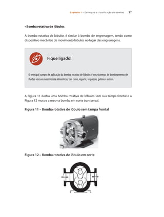 27
Capítulo 1 – Definição e classificação de bombas
Fique ligado!
• Bomba rotativa de lóbulos
A bomba rotativa de lóbulos é similar à bomba de engrenagem, tendo como
dispositivo mecânico de movimento lóbulos no lugar das engrenagens.
O principal campo de aplicação da bomba rotativa de lóbulos é nos sistemas de bombeamento de
fluidos viscosos na indústria alimentícia, tais como, iogurte, requeijão, geléias e outros.
A Figura 11 ilustra uma bomba rotativa de lóbulos sem sua tampa frontal e a
Figura 12 mostra a mesma bomba em corte transversal.
Figura 11 – Bomba rotativa de lóbulo sem tampa frontal 		
Figura 12 – Bomba rotativa de lóbulo em corte
Bombas.indd 27 18/02/2009 16:14:52
 