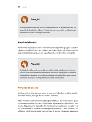 30 Bombas
Atenção!
Atenção!
Essa bomba apresenta um grande desgaste das palhetas deslizantes em virtude do atrito delas com
a superfície da câmara interna da bomba. Por causa disso, não é recomendável sua utilização para a
movimentação de fluidos que não sejam lubrificantes.
Escolha da bomba
Asinformaçõesapresentadasatéomomentoajudamaperceberque,paracadasitua-
ção,dependendodofluidoaserbombeado,davazãodelíquidonecessáriaetambém
da pressão de saída exigida, um tipo específico de bomba deverá ser empregado.
Autilizaçãodeumabombanãorecomendadaparaumadeterminadaaplicaçãopodeterváriasconse-
qüências:desdeaimpossibilidadedebombearofluidodeacordocomasnecessidadesdosistema,até
umasituaçãobempior,ouseja,gerarumsistemadebombeamentodebaixaeficiência,queprovocará
um consumo desnecessário de energia elétrica e conseqüente perda energética.
Voltando ao desafio
Lembra-se do síndico que quer saber se seria possível utilizar uma bomba alter-
nativa de êmbolo, no lugar de uma bomba centrífuga?
Até o momento, com as informações apresentadas, é possível perceber que a
bomba alternativa de êmbolo pode até elevar água da caixa d’água inferior para
a caixa d’água superior do prédio. Mas lendo as informações com atenção, você
viu que como essas bombas fornecem pequenas vazões (a altas pressões) sua
utilização não é recomendada, pois esse tipo de bomba não possui capacidade
Bombas.indd 30 18/02/2009 16:14:53
 