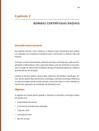 33
BOMBAS CENTRÍFUGAS RADIAIS
Capítulo 2
Iniciando nossa conversa
No capítulo anterior, você conheceu os diversos tipos de bombas que podem
ser utilizadas nas instalações hidráulicas para movimentar os diversos tipos de
líquidos.
Contudo, a maioria das bombas utilizadas é do tipo centrífuga que, pela sua sim-
plicidade é fabricada em série, apresenta baixo custo de produção e manuten-
ção e é usada na maioria das instalações de água limpa para pequenas, médias e
grandes alturas de elevação.
Lembre-se de que existem quatro tipos diferentes de bombas centrífugas. Po-
rém, desses quatro tipos de bombas centrífugas, a bomba centrífuga radial pura
é a que será objeto deste estudo, porque, como já foi dito, é a mais utilizada na
maioria das operações de instalações de bombeamento.
Objetivo
O objetivo do estudo deste capítulo é classificar as bombas centrífugas radiais
de acordo com:
	 a quantidade de rotores;
•	
	 o número de entradas para aspiração;
•	
	 o tipo de rotor;
•	
	 a posição do eixo;
•	
	 tipo de carcaça.
•	
Bombas.indd 33 18/02/2009 16:14:55
 