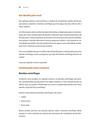 Bombas
34
Um desafio para você
No capítulo anterior, você conheceu o síndico do condomínio Jardim das Rosas,
que precisa substituir a bomba centrífuga que leva água da caixa inferior até a
caixa superior.
As informações sobre os diversos tipos de bombas à disposição para a movimen-
tação dos mais variados tipos de líquidos indicaram que a bomba alternativa de
êmbolo que o síndico ganhara de presente não serve para esse tipo de trabalho.
Isso porque a bomba alternativa fornece pequenas vazões e não atende às ne-
cessidades do prédio, pois não poderia fornecer água a uma velocidade compa-
tível com o nível de consumo dos usuários.
Uma vez estabelecido que o melhor tipo de bomba para a substituição seria uma
bomba centrífuga, restou a pergunta: que tipo de bomba centrífuga deveria ser
usada?
Leia este capítulo e tente responder.
Continuando nossa conversa
Bombas centrífugas
Conforme você estudou no capítulo anterior, as bombas centrífugas são bom-
bas caracterizadas por possuírem um órgão rotatório, o rotor, dotado de pás ou
hélices que, ao receber o fluido pelo seu centro o expele pela periferia do rotor,
devido à ação da força centrífuga.
Existem vários tipos de bombas centrífugas, tais como:
	 radial;
•	
	 fluxo misto;
•	
	 fluxo axial.
•	
Nosso estudo centrará sua atenção apenas sobre a bomba centrífuga radial,
porque é a mais utilizada na maioria das operações de instalações de bombe-
amento.
Bombas.indd 34 18/02/2009 16:14:55
 