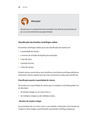 Bombas
36
Atenção!
Não pode existir ar no compartimento onde está instalado o rotor, dentro da carcaça da bomba, por-
que o ar cria uma resistência física à passagem do líquido.
Classificação das bombas centrífugas radiais
As bombas centrífugas radiais puras são classificadas de acordo com:
	 a quantidade de rotores;
•	
	 o número de entradas de líquido para aspiração;
•	
	 o tipo de rotor;
•	
	 a posição do eixo;
•	
	 o tipo de carcaça.
•	
Existem outras características que classificam uma bomba centrífuga radial pura;
entretanto, citamos aquelas que são mais comumente usadas para classificá-la.
Classificação quanto à quantidade de rotores
De acordo com a quantidade de rotores que as compõem, as bombas podem ser
de dois tipos:
	 de simples estágio ou um único rotor; e
•	
	 de múltiplos estágios ou de múltiplos rotores.
•	
• Bombas de simples estágio
Essas bombas têm um único rotor e são também conhecidas como bomba de
simples ou único estágio, caracterizando uma bomba centrífuga radial pura.
Bombas.indd 36 18/02/2009 16:14:55
 