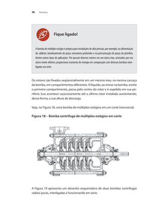 Bombas
38
Fique ligado!
A bomba de múltiplo estágio é própria para instalações de alta pressão, por exemplo, na alimentação
de caldeira, bombeamento de poços artesianos profundos e na pressurização de poços de petróleo,
dentre outros tipos de aplicações. Por possuir diversos rotores em um único eixo, acionados por um
único motor elétrico, proporciona economia de energia em comparação com diversas bombas inter-
ligadas em série.
Os rotores são fixados seqüencialmente em um mesmo eixo, na mesma carcaça
da bomba, em compartimentos diferentes. O líquido, ao entrar na bomba, enche
o primeiro compartimento, passa pelo centro do rotor e é expelido em sua pe-
riferia. Isso acontece sucessivamente até o último rotor instalado aumentando,
dessa forma, a sua altura de descarga.
Veja, na Figura 18, uma bomba de múltiplos estágios em um corte transversal.
Figura 18 – Bomba centrífuga de múltiplos estágios em corte
A Figura 19 apresenta um desenho esquemático de duas bombas centrífugas
radiais puras, interligadas e funcionando em série.
Bombas.indd 38 18/02/2009 16:14:56
 