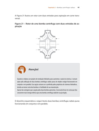 Capítulo 2 – Bombas centrífugas radiais 41
Atenção!
A Figura 21 ilustra um rotor com duas entradas para aspiração em corte trans-
versal.
Figura 21 – Rotor de uma bomba centrífuga com duas entradas de as-
piração
Quando se elabora um projeto de instalação hidráulica para aumentar a vazão do sistema, é comum
optar pela utilização de duas bombas centrífugas radiais puras de simples estágio funcionando em
conjunto e em paralelo. Essa opção costuma ser a preferida pelos projetistas de sistemas hidráulicos,
devido ao menor custo das bombas e à facilidade de sua manutenção.
Apesardasvantagensqueaopçãopelasduasbombasapresenta,énecessáriolevaremcontaqueelas
consomem mais energia elétrica que uma bomba centrífuga radial de sucção dupla.
O desenho esquemático a seguir ilustra duas bombas centrífugas radiais puras
funcionando em conjunto e em paralelo.
Bombas.indd 41 18/02/2009 16:14:57
 
