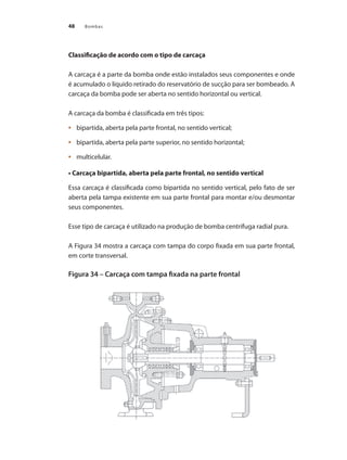 Bombas
48
Classificação de acordo com o tipo de carcaça
A carcaça é a parte da bomba onde estão instalados seus componentes e onde
é acumulado o líquido retirado do reservatório de sucção para ser bombeado. A
carcaça da bomba pode ser aberta no sentido horizontal ou vertical.
A carcaça da bomba é classificada em três tipos:
	 bipartida, aberta pela parte frontal, no sentido vertical;
•	
	 bipartida, aberta pela parte superior, no sentido horizontal;
•	
	 multicelular.
•	
• Carcaça bipartida, aberta pela parte frontal, no sentido vertical
Essa carcaça é classificada como bipartida no sentido vertical, pelo fato de ser
aberta pela tampa existente em sua parte frontal para montar e/ou desmontar
seus componentes.
Esse tipo de carcaça é utilizado na produção de bomba centrífuga radial pura.
A Figura 34 mostra a carcaça com tampa do corpo fixada em sua parte frontal,
em corte transversal.
Figura 34 – Carcaça com tampa fixada na parte frontal
.
	
Bombas.indd 48 18/02/2009 16:14:59
 