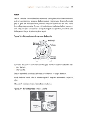Capítulo 3 – Componentes da bomba centrífuga de simples estágio 55
Rotor
O rotor, também conhecido como impelidor, como já foi descrito anteriormen-
te, é um componente giratório da bomba que é construído de uma forma tal
que, ao girar em alta velocidade, desloca o líquido bombeado até uma altura
de recalque determinada. O rotor é dotado de pás (palhetas, hélice) que rece-
bem o líquido pelo seu centro e o expulsam pela sua periferia, devido à ação
da força centrífuga. Veja ilustração a seguir.
Figura 38 – Rotor dentro da carcaça da bomba
Os rotores de uso mais comuns nas instalações hidráulicas são classificados em:
	 rotor fechado;
•	
	 rotor aberto.
•	
O rotor fechado é aquele cujas hélices são internas ao corpo do rotor.
Rotor aberto é o que tem as hélices expostas na parte externa do corpo do
rotor.
A Figura 39 mostra um rotor fechado e um aberto:
Figura 39 – Rotor fechado e rotor aberto
Bombas.indd 55 18/02/2009 16:15:02
 