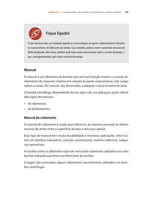 Capítulo 3 – Componentes da bomba centrífuga de simples estágio 61
Fique ligado!
O selo mecânico deve ser instalado segundo as recomendações de ajuste e balanceamento indicados
no manual técnico do fabricante da bomba. Caso contrário, poderá ocorrer vazamento excessivo do
fluido bombeado. Além disso, também pode haver atrito desnecessário sobre o assento da bomba, o
que, conseqüentemente, gera maior consumo de energia.
Mancal
O mancal é um elemento da bomba que tem por função manter o correto ali-
nhamento do conjunto rotativo em relação às partes estacionárias, sob cargas
radiais e axiais. Os mancais são destinados a adequar o posicionamento axial.
A bomba centrífuga, dependendo do seu tipo e da sua aplicação, pode utilizar
dois tipos de mancais:
	 de rolamento;
•	
	 de deslizamento.
•	
Mancal de rolamento
O mancal de rolamento é usado para diminuir, ao máximo possível, os efeitos
nocivos do atrito entre a superfície do eixo e dos seus apoios.
Esse tipo de mancal tem muita durabilidade e inúmeras aplicações, entre ou-
tras em bombas hidráulicas, veículos automotores, motores elétricos, máqui-
nas operatrizes.
A escolha entre os diferentes tipos de mancal de rolamento utilizados em uma
bomba hidráulica pertence ao fabricante da bomba.
A seguir são mostrados alguns rolamentos normalmente utilizados em bom-
bas centrífugas.
Bombas.indd 61 18/02/2009 16:15:03
 