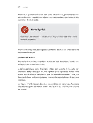 Bombas
64
Fique ligado!
O óleo e as graxas lubrificantes, bem como a lubrificação, podem ser estuda-
dos em literatura especializada sobre o assunto, como livros que tratam de fun-
damentos de lubrificação.
Quanto maior o atrito entre o eixo e o mancal, maior será a força que o motor terá de mover e maior o
consumo de energia elétrica.
O procedimento para substituição de lubrificante dos mancais está descrito no
capitulo Manutenção.
Suporte do mancal
O suporte de mancal ou cavalete de mancal é o local do corpo da bomba cen-
trífuga onde o mancal será fixado.
A bomba centrífuga radial de simples estágio com suporte de mancal é nor-
malmente do tipo back-pull-out. Isso significa que o suporte do mancal junto
com o rotor é desmontável por trás, sem ser necessário remover a carcaça da
bomba do lugar onde está instalada e nem soltar as tubulações de sucção e
recalque.
As Figuras 47 e 48 mostram desenhos esquemáticos em transversal. A primeira
mostra um suporte de mancal bomba back-pull-ou e a segunda, um cavalete
de mancal.
Bombas.indd 64 18/02/2009 16:15:03
 