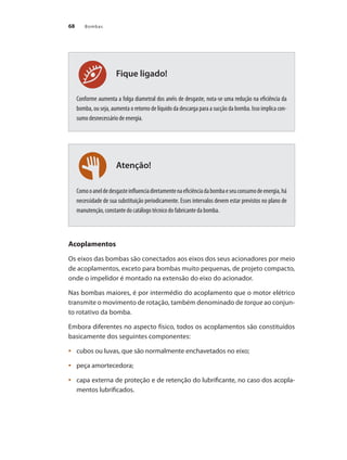 Bombas
68
Atenção!
Fique ligado!
Conforme aumenta a folga diametral dos anéis de desgaste, nota-se uma redução na eficiência da
bomba, ou seja, aumenta o retorno de líquido da descarga para a sucção da bomba. Isso implica con-
sumo desnecessário de energia.
Comooaneldedesgasteinfluenciadiretamentenaeficiênciadabombaeseuconsumodeenergia,há
necessidade de sua substituição periodicamente. Esses intervalos devem estar previstos no plano de
manutenção, constante do catálogo técnico do fabricante da bomba.
Acoplamentos
Os eixos das bombas são conectados aos eixos dos seus acionadores por meio
de acoplamentos, exceto para bombas muito pequenas, de projeto compacto,
onde o impelidor é montado na extensão do eixo do acionador.
Nas bombas maiores, é por intermédio do acoplamento que o motor elétrico
transmite o movimento de rotação, também denominado de torque ao conjun-
to rotativo da bomba.
Embora diferentes no aspecto físico, todos os acoplamentos são constituídos
basicamente dos seguintes componentes:
	 cubos ou luvas, que são normalmente enchavetados no eixo;
•	
	 peça amortecedora;
•	
	 capa externa de proteção e de retenção do lubrificante, no caso dos acopla-
•	
mentos lubrificados.
Bombas.indd 68 18/02/2009 16:15:05
 