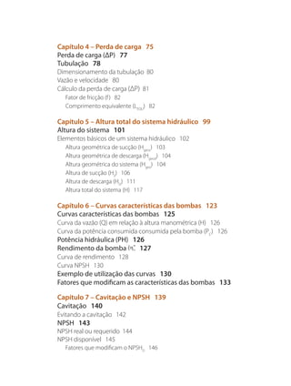 Capítulo 4 – Perda de carga 75
Perda de carga (ΔP) 77
Tubulação 78
Dimensionamento da tubulação 80
Vazão e velocidade 80
Cálculo da perda de carga (ΔP) 81
Fator de fricção (f) 82
Comprimento equivalente (LEQU
) 82
Capítulo 5 – Altura total do sistema hidráulico 99
Altura do sistema 101
Elementos básicos de um sistema hidráulico 102
Altura geométrica de sucção (Hgeos
) 103
Altura geométrica de descarga (Hgeod
) 104
Altura geométrica do sistema (Hgeo
) 104
Altura de sucção (HS
) 106
Altura de descarga (HD
) 111
Altura total do sistema (H) 117
Capítulo 6 – Curvas características das bombas 123
Curvas características das bombas 125
Curva da vazão (Q) em relação à altura manométrica (H) 126
Curva da potência consumida consumida pela bomba (PC
) 126
Potência hidráulica (PH) 126
Rendimento da bomba 127
Curva de rendimento 128
Curva NPSH 130
Exemplo de utilização das curvas 130
Fatores que modificam as características das bombas 133
Capítulo 7 – Cavitação e NPSH 139
Cavitação 140
Evitando a cavitação 142
NPSH 143
NPSH real ou requerido 144
NPSH disponível 145
Fatores que modificam o NPSHD
146
Bombas.indd 6 18/02/2009 16:14:47
 