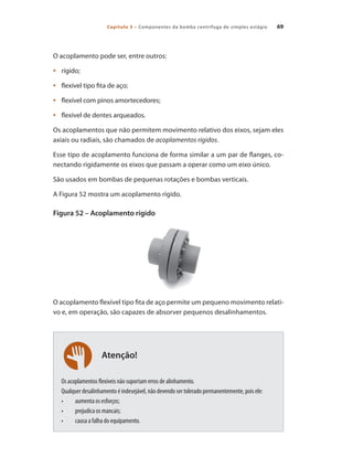 Capítulo 3 – Componentes da bomba centrífuga de simples estágio 69
Atenção!
O acoplamento pode ser, entre outros:
	 rígido;
•	
	 flexível tipo fita de aço;
•	
	 flexível com pinos amortecedores;
•	
	 flexível de dentes arqueados.
•	
Os acoplamentos que não permitem movimento relativo dos eixos, sejam eles
axiais ou radiais, são chamados de acoplamentos rígidos.
Esse tipo de acoplamento funciona de forma similar a um par de flanges, co-
nectando rigidamente os eixos que passam a operar como um eixo único.
São usados em bombas de pequenas rotações e bombas verticais.
A Figura 52 mostra um acoplamento rígido.
Figura 52 – Acoplamento rígido
O acoplamento flexível tipo fita de aço permite um pequeno movimento relati-
vo e, em operação, são capazes de absorver pequenos desalinhamentos.
Os acoplamentos flexíveis não suportam erros de alinhamento.
Qualquer desalinhamento é indesejável, não devendo ser tolerado permanentemente, pois ele:
•	 aumenta os esforços;
•	 prejudica os mancais;
•	 causa a falha do equipamento.
Bombas.indd 69 18/02/2009 16:15:05
 