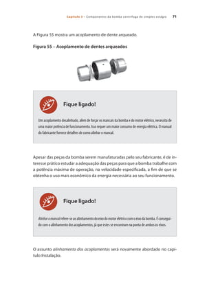 Capítulo 3 – Componentes da bomba centrífuga de simples estágio 71
A Figura 55 mostra um acoplamento de dente arqueado.
Figura 55 – Acoplamento de dentes arqueados
Um acoplamento desalinhado, além de forçar os mancais da bomba e do motor elétrico, necessita de
uma maior potência de funcionamento. Isso requer um maior consumo de energia elétrica. O manual
do fabricante fornece detalhes de como alinhar o mancal.
Apesar das peças da bomba serem manufaturadas pelo seu fabricante, é de in-
teresse prático estudar a adequação das peças para que a bomba trabalhe com
a potência máxima de operação, na velocidade especificada, a fim de que se
obtenha o uso mais econômico da energia necessária ao seu funcionamento.
Alinharomancalrefere-seaoalinhamentodoeixodomotorelétricocomoeixodabomba.Éconsegui-
do com o alinhamento dos acoplamentos, já que estes se encontram na ponta de ambos os eixos.
O assunto alinhamento dos acoplamentos será novamente abordado no capí-
tulo Instalação.
Fique ligado!
Fique ligado!
Bombas.indd 71 18/02/2009 16:15:05
 