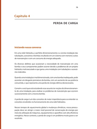 75
PERDA DE CARGA
Capítulo 4
Iniciando nossa conversa
Em uma rede hidráulica, o perfeito dimensionamento e a correta instalação das
tubulações, acessórios e bombas resultarão em um sistema com menores custos
de manutenção e com um consumo de energia adequado.
Os diversos defeitos que ocasionam a necessidade de manutenção em uma
bomba e seus componentes podem ocorrer devido a problemas de um projeto
hidráulico mal executado e que gerou uma instalação com tubulações e acessó-
rios indevidos.
Quandoumainstalaçãoémaldimensionada,comumabombainadequada,pode
acarretar um desgaste prematuro da bomba, com um aumento da sua potência
consumida, o que representa uma perda de energia elétrica desnecessária.
Convém a você que está estudando esse assunto ter noções do dimensionamen-
to de uma instalação, para analisar os problemas de manutenção que ocorrem
sucessivamente com a mesma bomba.
A perda de carga é um dos conceitos de maior importância para se entender os
conceitos envolvidos no funcionamento de uma rede hidráulica.
Nesses tempos de aquecimento global e mudanças climáticas, nossa preocu-
pação deve ser atingir o maior nível possível de conservação de energia por
meio da utilização de máquinas, equipamentos e aparelhos com alta eficiência
energética. Nesse contexto, a perda de carga é um problema muito grave a ser
resolvido.
Bombas.indd 75 18/02/2009 16:15:07
 