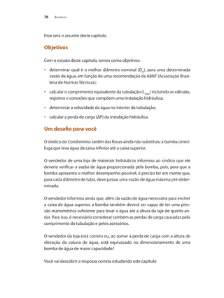Bombas
76
Esse será o assunto deste capítulo.
Objetivos
Com o estudo deste capítulo, temos como objetivos:
	 determinar qual é o melhor diâmetro nominal (D
•	 N
), para uma determinada
vazão de água, em função de uma recomendação da ABNT (Associação Brasi-
leira de Normas Técnicas);
	 calcular o comprimento equivalente da tubulação (L
•	 EQU
) incluindo as válvulas,
registros e conexões que compõem uma instalação hidráulica;
	 determinar a velocidade da água no interior da tubulação;
•	
	 calcular a perda de carga (ΔP) da instalação hidráulica.
•	
Um desafio para você
O síndico do Condomínio Jardim das Rosas ainda não substituiu a bomba centrí-
fuga que leva água da caixa inferior até a caixa superior.
O vendedor de uma loja de materiais hidráulicos informou ao síndico que ele
deveria verificar a vazão de água proporcionada pela bomba, pois, para que a
bomba apresente o melhor desempenho possível, é preciso ter em mente que,
para cada diâmetro de tubo, deve passar uma vazão de água máxima pré-deter-
minada.
O vendedor informou ainda que, além da vazão de água necessária para encher
a caixa de água superior, a bomba também deverá ser capaz de ter uma pres-
são manométrica suficiente para levar a água até a altura da laje do quinto an-
dar. Para isso, é necessário considerar também as perdas de carga causadas pelo
comprimento da tubulação e pelos acessórios.
O vendedor da loja está correto ou, ao somar a perda de carga com a altura de
elevação da coluna de água, está equivocado no dimensionamento de uma
bomba de água de maior capacidade?
Você vai descobrir a resposta correta estudando este capítulo
Bombas.indd 76 18/02/2009 16:15:07
 