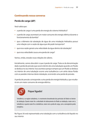 Capítulo 4 – Perda de carga 77
Fique ligado!
Continuando nossa conversa
Perda de carga (ΔP)
Você sabia que:
	 a perda de carga é uma perda de energia do sistema hidráulico?
•	
	 a perda de carga acarretará um maior consumo de energia elétrica durante o
•	
funcionamento da bomba?
	 que o diâmetro da tubulação de água de uma instalação hidráulica possui
•	
uma relação com a vazão de água que ele pode transportar?
	 que essa vazão gerará uma velocidade da água dentro da tubulação?
•	
	 que essa velocidade causa uma perda de carga?
•	
Vamos, então, estudar essas relações de valores.
Inicialmente, vamos descobrir o que é perda de carga. Trata-se da denominação
dada à perda de pressão que ocorre dentro de uma tubulação quando um fluido
se desloca no seu interior. Isso acontece porque sempre que um fluido se desloca
no interior de uma tubulação ocorre uma turbulência e um atrito desse fluido
com as paredes internas desta tubulação, ocorrendo uma perda de pressão.
A perda de pressão corresponde a uma perda de energia hidráulica, que resulta-
rá em um maior consumo de energia elétrica.
Turbulência, ou regime turbulento, é o movimento desordenado das partículas do fluido no interior
da tubulação. Quanto maior for a velocidade de deslocamento do fluido na tubulação, maior será a
turbulência e quanto maior for a turbulência, maior será a perda de carga, com a conseqüente perda
energética.
Na Figura 56 está representada uma tubulação com a turbulência do líquido no
seu interior.
Bombas.indd 77 18/02/2009 16:15:07
 