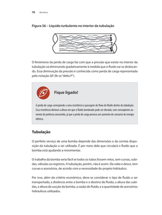 Bombas
78
Fique ligado!
Figura 56 – Líquido turbulento no interior da tubulação
O fenômeno da perda de carga faz com que a pressão que existe no interior da
tubulação vá diminuindo gradativamente à medida que o fluido vai se deslocan-
do. Essa diminuição da pressão é conhecida como perda de carga representada
pela notação ΔP. (lê-se“delta P”).
A perda de carga corresponde a uma resistência à passagem do fluxo do fluido dentro da tubulação.
Essa resistência diminui a altura em que o fluido bombeado pode ser elevado, com conseqüente au-
mento de potência consumida, já que a perda de carga provoca um aumento de consumo de energia
elétrica.
Tubulação
O perfeito serviço de uma bomba depende das dimensões e da correta dispo-
sição da tubulação a ser utilizada. É por meio dela que circulará o fluido que a
bomba está ajudando a movimentar.
O trabalho da bomba seria fácil se todos os tubos fossem retos, sem curvas, subi-
das, válvulas ou registros. A tubulação, porém, não é assim. Ela sobe e desce, tem
curvas e acessórios, de acordo com a necessidade do projeto hidráulico.
Por isso, além do critério econômico, deve-se considerar o tipo de fluido a ser
transportado, a distância entre a bomba e o destino do fluido, a altura das subi-
das, a altura da sucção da bomba, a vazão do fluido, e a quantidade de acessórios
hidráulicos utilizados.
Bombas.indd 78 18/02/2009 16:15:07
 