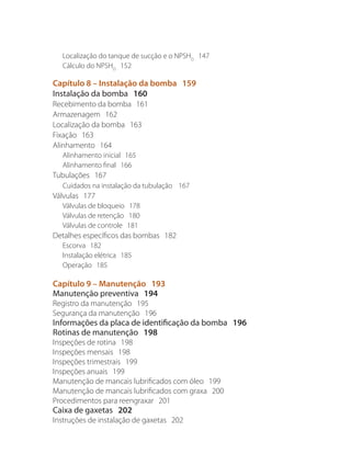 Localização do tanque de sucção e o NPSHD
147
Cálculo do NPSHD
152
Capítulo 8 – Instalação da bomba 159
Instalação da bomba 160
Recebimento da bomba 161
Armazenagem 162
Localização da bomba 163
Fixação 163
Alinhamento 164
Alinhamento inicial 165
Alinhamento final 166
Tubulações 167
Cuidados na instalação da tubulação 167
Válvulas 177
Válvulas de bloqueio 178
Válvulas de retenção 180
Válvulas de controle 181
Detalhes específicos das bombas 182
Escorva 182
Instalação elétrica 185
Operação 185
Capítulo 9 – Manutenção 193
Manutenção preventiva 194
Registro da manutenção 195
Segurança da manutenção 196
Informações da placa de identificação da bomba 196
Rotinas de manutenção 198
Inspeções de rotina 198
Inspeções mensais 198
Inspeções trimestrais 199
Inspeções anuais 199
Manutenção de mancais lubrificados com óleo 199
Manutenção de mancais lubrificados com graxa 200
Procedimentos para reengraxar 201
Caixa de gaxetas 202
Instruções de instalação de gaxetas 202
Bombas.indd 7 18/02/2009 16:14:47
 