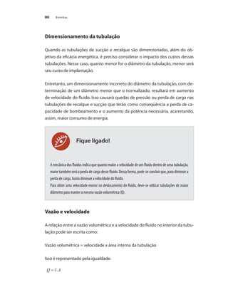 Bombas
80
Fique ligado!
Dimensionamento da tubulação
Quando as tubulações de sucção e recalque são dimensionadas, além do ob-
jetivo da eficácia energética, é preciso considerar o impacto dos custos dessas
tubulações. Nesse caso, quanto menor for o diâmetro da tubulação, menor será
seu custo de implantação.
Entretanto, um dimensionamento incorreto do diâmetro da tubulação, com de-
terminação de um diâmetro menor que o normalizado, resultará em aumento
de velocidade do fluido. Isso causará quedas de pressão ou perda de carga nas
tubulações de recalque e sucção que terão como conseqüência a perda de ca-
pacidade de bombeamento e o aumento da potência necessária, acarretando,
assim, maior consumo de energia.
A mecânica dos fluidos indica que quanto maior a velocidade de um fluido dentro de uma tubulação,
maior também será a perda de carga desse fluido. Dessa forma, pode-se concluir que, para diminuir a
perda de carga, basta diminuir a velocidade do fluido.
Para obter uma velocidade menor no deslocamento do fluido, deve-se utilizar tubulações de maior
diâmetro para manter a mesma vazão volumétrica (Q).
Vazão e velocidade
A relação entre a vazão volumétrica e a velocidade do fluido no interior da tubu-
lação pode ser escrita como:
Vazão volumétrica = velocidade x área interna da tubulação
Isso é representado pela igualdade:
Bombas.indd 80 18/02/2009 16:15:07
 