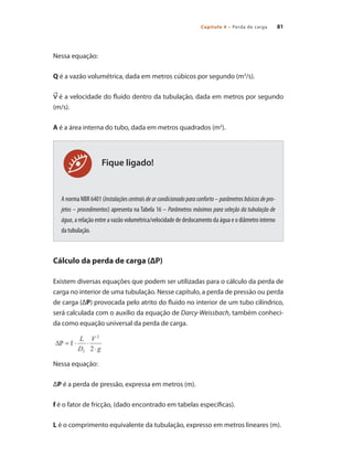 Capítulo 4 – Perda de carga 81
Nessa equação:
Q é a vazão volumétrica, dada em metros cúbicos por segundo (m3
/s).
é a velocidade do fluido dentro da tubulação, dada em metros por segundo
(m/s).
A é a área interna do tubo, dada em metros quadrados (m2
).
A norma NBR 6401 (Instalações centrais de ar condicionado para conforto – parâmetros básicos de pro-
jetos – procedimentos) apresenta na Tabela 16 – Parâmetros máximos para seleção da tubulação de
água, a relação entre a vazão volumétrica/velocidade de deslocamento da água e o diâmetro interno
da tubulação.
Cálculo da perda de carga (ΔP)
Existem diversas equações que podem ser utilizadas para o cálculo da perda de
carga no interior de uma tubulação. Nesse capítulo, a perda de pressão ou perda
de carga (ΔP) provocada pelo atrito do fluido no interior de um tubo cilíndrico,
será calculada com o auxílio da equação de Darcy-Weissbach, também conheci-
da como equação universal da perda de carga.
Nessa equação: 	
ΔP é a perda de pressão, expressa em metros (m).
f é o fator de fricção, (dado encontrado em tabelas específicas).
L é o comprimento equivalente da tubulação, expresso em metros lineares (m).
Fique ligado!
Bombas.indd 81 18/02/2009 16:15:08
 