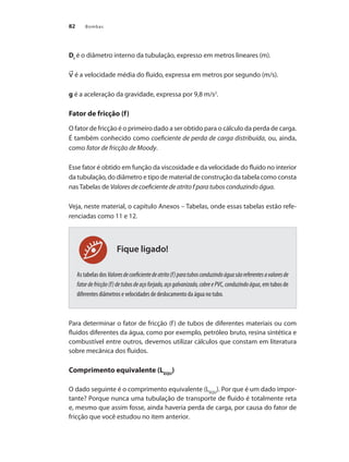 Bombas
82
Fique ligado!
DI
é o diâmetro interno da tubulação, expresso em metros lineares (m).
é a velocidade média do fluido, expressa em metros por segundo (m/s).
g é a aceleração da gravidade, expressa por 9,8 m/s2
.
Fator de fricção (f)
O fator de fricção é o primeiro dado a ser obtido para o cálculo da perda de carga.
É também conhecido como coeficiente de perda de carga distribuída, ou, ainda,
como fator de fricção de Moody.
Esse fator é obtido em função da viscosidade e da velocidade do fluido no interior
da tubulação, do diâmetro e tipo de material de construção da tabela como consta
nas Tabelas de Valores de coeficiente de atrito f para tubos conduzindo água.
Veja, neste material, o capítulo Anexos – Tabelas, onde essas tabelas estão refe-
renciadas como 11 e 12.
AstabelasdosValoresdecoeficientedeatrito(f)paratubosconduzindoáguasãoreferentesavaloresde
fatordefricção(f)detubosdeaçoforjado,açogalvanizado,cobreePVC,conduzindoágua, em tubos de
diferentes diâmetros e velocidades de deslocamento da água no tubo.
Para determinar o fator de fricção (f) de tubos de diferentes materiais ou com
fluidos diferentes da água, como por exemplo, petróleo bruto, resina sintética e
combustível entre outros, devemos utilizar cálculos que constam em literatura
sobre mecânica dos fluidos.
Comprimento equivalente (LEQU
)
O dado seguinte é o comprimento equivalente (LEQU
). Por que é um dado impor-
tante? Porque nunca uma tubulação de transporte de fluido é totalmente reta
e, mesmo que assim fosse, ainda haveria perda de carga, por causa do fator de
fricção que você estudou no item anterior.
Bombas.indd 82 18/02/2009 16:15:08
 