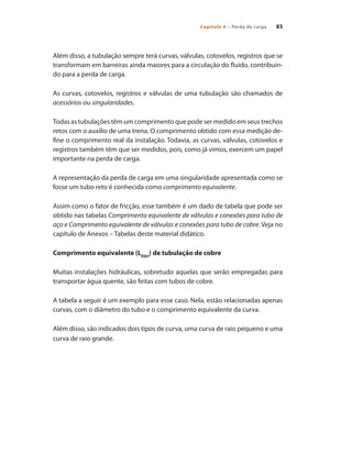 Capítulo 4 – Perda de carga 83
Além disso, a tubulação sempre terá curvas, válvulas, cotovelos, registros que se
transformam em barreiras ainda maiores para a circulação do fluido, contribuin-
do para a perda de carga.
As curvas, cotovelos, registros e válvulas de uma tubulação são chamados de
acessórios ou singularidades.
Todas as tubulações têm um comprimento que pode ser medido em seus trechos
retos com o auxílio de uma trena. O comprimento obtido com essa medição de-
fine o comprimento real da instalação. Todavia, as curvas, válvulas, cotovelos e
registros também têm que ser medidos, pois, como já vimos, exercem um papel
importante na perda de carga.
A representação da perda de carga em uma singularidade apresentada como se
fosse um tubo reto é conhecida como comprimento equivalente.
Assim como o fator de fricção, esse também é um dado de tabela que pode ser
obtido nas tabelas Comprimento equivalente de válvulas e conexões para tubo de
aço e Comprimento equivalente de válvulas e conexões para tubo de cobre. Veja no
capítulo de Anexos – Tabelas deste material didático.
Comprimento equivalente (LEQU
) de tubulação de cobre
Muitas instalações hidráulicas, sobretudo aquelas que serão empregadas para
transportar água quente, são feitas com tubos de cobre.
A tabela a seguir é um exemplo para esse caso. Nela, estão relacionadas apenas
curvas, com o diâmetro do tubo e o comprimento equivalente da curva.
Além disso, são indicados dois tipos de curva, uma curva de raio pequeno e uma
curva de raio grande.
Bombas.indd 83 18/02/2009 16:15:08
 
