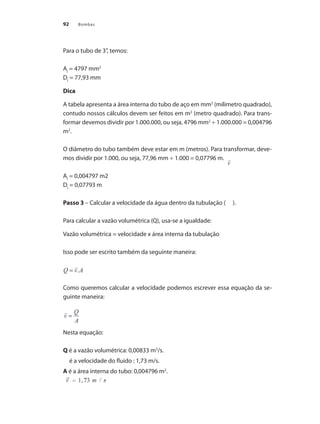 Bombas
92
Para o tubo de 3”, temos:
AI
= 4797 mm2
DI
= 77,93 mm
Dica
A tabela apresenta a área interna do tubo de aço em mm2
(milímetro quadrado),
contudo nossos cálculos devem ser feitos em m2
(metro quadrado). Para trans-
formar devemos dividir por 1.000.000, ou seja, 4796 mm2
÷ 1.000.000 = 0,004796
m2
.
O diâmetro do tubo também deve estar em m (metros). Para transformar, deve-
mos dividir por 1.000, ou seja, 77,96 mm ÷ 1.000 = 0,07796 m.
AI
= 0,004797 m2
DI
= 0,07793 m
Passo 3 – Calcular a velocidade da água dentro da tubulação ( ).
Para calcular a vazão volumétrica (Q), usa-se a igualdade:
Vazão volumétrica = velocidade x área interna da tubulação
Isso pode ser escrito também da seguinte maneira:
Como queremos calcular a velocidade podemos escrever essa equação da se-
guinte maneira:
Nesta equação:
Q é a vazão volumétrica: 0,00833 m3
/s.
é a velocidade do fluido : 1,73 m/s.
A é a área interna do tubo: 0,004796 m2
.
Bombas.indd 92 18/02/2009 16:15:10
 