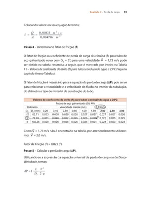 Capítulo 4 – Perda de carga 93
Colocando valores nessa equação teremos;
Passo 4 – Determinar o fator de fricção (f)
O fator de fricção ou coeficiente de perda de carga distribuída (f), para tubo de
aço galvanizado novo com DN
= 3”, para uma velocidade = 1,73 m/s pode
ser obtido na tabela resumida, a seguir, que é mostrada por inteiro na Tabela
11 – Valores de coeficiente de atrito (f) para tubos conduzindo água a 25ºC (Veja no
capítulo Anexo-Tabelas).
O fator de fricção é necessário para a equação da perda de carga (ΔP), pois serve
para relacionar a viscosidade e a velocidade do fluido no interior da tubulação,
do diâmetro e tipo de material de construção do tubo.
Como = 1,73 m/s não é encontrado na tabela, por arredondamento utilizare-
mos = 2,0 m/s.
Fator de Fricção (f) = 0,025 (f)
Passo 5 – Calcular a perda de carga (ΔP).
Utilizando-se a expressão da equação universal de perda de carga ou de Darcy-
Weissbach, temos:
Valores de coeficiente de atrito (f) para tubos conduzindo água a 250
C
Tubos de aço galvanizado (Sd 40)
Diâmetro Velocidade méida (m/s) 1,73m/s
DN
D1
(mm) 0,20 0,40 0,60 0,80 1,00 1,50 2,00 2,50 3,00
1/2 62,71 0,033 0,030 0,029 0,028 0,027 0,027 0,027 0,027 0,026
3 77,93 0,031 0,028 0,027 0,026 0,026 0,026 0,025 0,025 0,025
4 102,26 0,029 0,026 0,025 0,025 0,024 0,024 0,024 0,023 0,023
Bombas.indd 93 18/02/2009 16:15:10
 