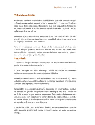 Capítulo 4 – Perda de carga 95
Voltando ao desafio
O vendedor da loja de produtos hidráulicos afirmou que, além da vazão de água
suficiente para atender às necessidades do condomínio, a bomba também deve-
rá ser capaz de ter uma pressão de descarga para levar a água até a altura da laje
do quinto andar e que esse valor deve ser somado à perda de carga (ΔP) causada
pela tubulação e acessórios.
Depois de estudar este capítulo, pode-se concluir que o vendedor da loja está
correto, pois a bomba de água deverá ter capacidade para compensar a perda
de carga que aparece na rede hidráulica.
Também é verdadeira a afirmação sobre a relação do diâmetro da tubulação com
a vazão de água que fluirá no interior do tubo, pois isso está de acordo com a
norma NBR 6401 Instalações centrais de ar condicionado para conforto – parâme-
tros básicos de projetos – procedimentos.
Resumindo
A velocidade da água dentro da tubulação, de um determinado diâmetro, sem-
pre irá gerar uma perda de carga (ΔP).
A perda de carga é uma perda de energia causada pelo atrito e turbulência do
fluido se movimentando dentro da tubulação hidráulica.
Para a bomba movimentar o fluido e elevá-lo até uma altura desejada (H), conhe-
cida como altura manométrica, ela deve compensar a perda de energia com o
aumento de sua potência de funcionamento.
Para se obter economia com o consumo de energia em uma instalação hidráuli-
ca, é necessário garantir uma pequena perda de carga e, para isso, a velocidade
de deslocamento da água tem que ser pequena. Assim, as tubulações devem ser
dimensionadas com esse objetivo, sempre dentro das recomendações contidas
na norma. NBR 6401 Instalações centrais de ar condicionado para conforto – parâ-
metros básicos de projetos – procedimentos.
A velocidade maior causa maior perda de carga. Uma maior perda de carga sig-
nifica aumentar a potência da bomba e isso representará um maior consumo de
energia.
Bombas.indd 95 18/02/2009 16:15:10
 