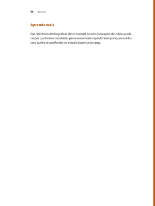 Bombas
96
Aprenda mais
Nas referências bibliográficas deste material existem indicações das várias publi-
cações que foram consultadas para escrever este capítulo.Você pode procurá-las
caso queira se aprofundar no estudo da perda de carga.
Bombas.indd 96 18/02/2009 16:15:10
 