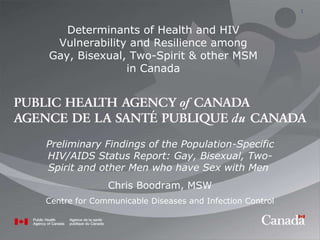 Preliminary Findings of the Population-Specific HIV/AIDS Status Report: Gay, Bisexual, Two-Spirit and other Men who have Sex with Men  Chris Boodram, MSW Centre for Communicable Diseases and Infection Control Determinants of Health and HIV Vulnerability and Resilience among Gay, Bisexual, Two-Spirit & other MSM in Canada 