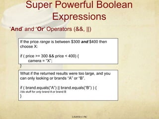 Super Powerful Boolean Expressions LIS4930 © PIC ‘And’ and ‘Or’ Operators (&&, ||) If the price range is between $300 and $400 then choose X: if ( price >= 300 && price < 400) { 	camera = “X”; } What if the returned results were too large, and you can only looking or brands “A” or “B”. if ( brand.equals(“A”) || brand.equals(“B”) ) { //do stuff for only brand A or brand B } 