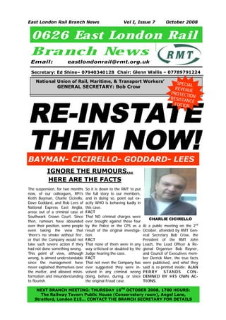 East London Rail Branch News                             Vol I, Issue 7             October 2008


 0626 East London Rail
 Branch New s
 Email:               eastlondonrail@rmt.org.uk

 Secretary: Ed Shine– 07940340128 Chair: Glenn Wallis – 07789791224

    National Union of Rail, Maritime, & Transport Workers’                                 SPECIAL
                GENERAL SECRETARY: Bob Crow                                               REVENUE
                                                                                       P RO T E CT
                                                                                                   IO
                                                                                       RESISTA N




RE-INSTATE
                                                                                                 NCE
                                                                                         EDITION




THEM NOW!
BAYMAN- CICIRELLO- GODDARD- LEES
           IGNORE THE RUMOURS…
           HERE ARE THE FACTS
The suspension, for two months     So it is down to the RMT to put
now, of our colleagues, RPI’s      the full story to our members,
Keith Bayman, Charlie Cicirello,   and in doing so, point out ex-
Dave Goddard, and Rob Lees of      actly WHO is behaving badly in
National Express East Anglia,      this case.
arose out of a criminal case at    FACT
Southwark Crown Court. Since       That NO criminal charges were
                                                                          CHARLIE CICIRELLO
then, rumours have abounded        ever brought against these four
over their position, some people   by the Police or the CPS as a       At a public meeting on the 2nd
even taking the view that          result of the original investiga-   October, attended by RMT Gen-
‘there’s no smoke without fire’,   tion.                               eral Secretary Bob Crow, the
or that the Company would not      FACT                                President of the RMT John
take such severe action if they    That none of them were in any       Leach, the Lead Officer & Re-
had not done something wrong.      way criticised or doubted by the    gional Organiser Bob Rayner,
This point of view, although       Judge hearing the case.             and Council of Executives mem-
wrong, is almost understandable    FACT                                ber Derrick Marr, the true facts
since the management have          That not even the Company has       were publicised, and what they
never explained themselves over    ever suggested they were in-        said is re-printed inside: ALAN
the matter, and allowed misin-     volved in any criminal wrong        PERR Y      S TA NDS       CON-
formation and misunderstanding     doing, before, during, or since     DEMNED BY HIS OWN AC-
to flourish.                       the original Fraud case.            TIONS.

   NEXT BRANCH MEETING: THURSDAY 16TH OCTOBER 2008, 1700 HOURS:
     The Railway Tavern Public House (Conservatory room), Angel Lane,
1
  Stratford, London E15… CONTACT THE BRANCH SECRETARY FOR DETAILS
 