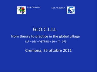 GLO.C.L.I.L.   from theory to practice in the global village   LLP – LdV – VETPRO – 10 – IT - 075 Cremona, 25 ottobre 2011 I.I.S. “P.Sraffa” I.I.S. “G.Galilei” 