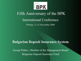Fifth Anniversary of the BPK
       International Conference
          Pristina, 11-12 November 2004




Bulgarian Deposit Insurance System

Georgi Petkov, Member of the Management Board
        Bulgarian Deposit Insurance Fund
 