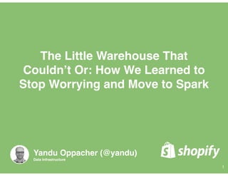 The Little Warehouse That
Couldn’t Or: How We Learned to
Stop Worrying and Move to Spark
1
Yandu Oppacher (@yandu)
Data Infrastructure
 