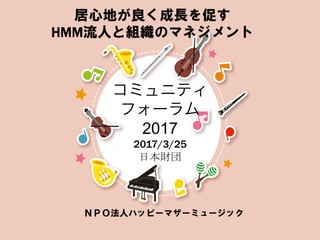 コミュニティ
フォーラム
2017
2017/3/25
日本財団	
ＮＰＯ法人ハッピーマザーミュージック
居心地が良く成長を促す
HMM流人と組織のマネジメント
 