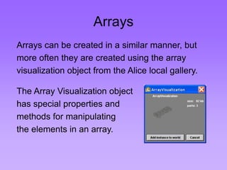 Arrays 
Arrays can be created in a similar manner, but 
more often they are created using the array 
visualization object from the Alice local gallery. 
The Array Visualization object 
has special properties and 
methods for manipulating 
the elements in an array. 
 