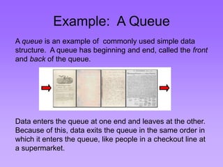 Example: A Queue 
A queue is an example of commonly used simple data 
structure. A queue has beginning and end, called the front 
and back of the queue. 
Data enters the queue at one end and leaves at the other. 
Because of this, data exits the queue in the same order in 
which it enters the queue, like people in a checkout line at 
a supermarket. 
 