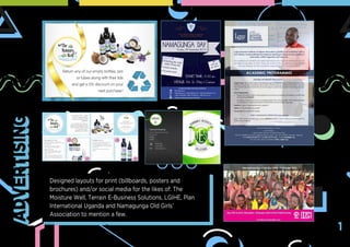Designed layouts for print (billboards, posters and
brochures) and/or social media for the likes of: The
Moisture Well, Terrain E-Business Solutions, LGIHE, Plan
International Uganda and Namagunga Old Girls’
Association to mention a few.
ADVERTISING
1
 