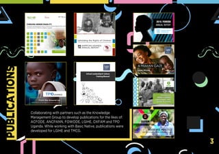 PUBLICATIONS
3
Collaborating with partners such as the Knowledge
Management Group to develop publications for the likes of:
ACFODE, ANCPANN, FOWODE, LGIHE, OXFAM and TPO
Uganda. While working with Basic Native, publications were
developed for LGIHE and TMCG.
 