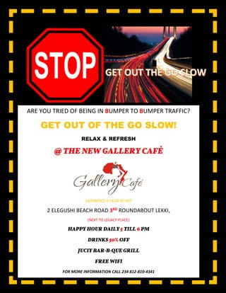 ARE YOU TRIED OF BEING IN BUMPER TO BUMPER TRAFFIC?
GET OUT OF THE GO SLOW!
RELAX & REFRESH
@ THE NEW GALLERY CAFÉ
EXPERIENCE A TASTE OF ART
2 ELEGUSHI BEACH ROAD 3RD ROUNDABOUT LEKKI,
(NEXT TO LEGACY PLACE)
HAPPY HOUR DAILY 5 TILL 6 PM
DRINKS 50% OFF
JUCIY BAR-B-QUE GRILL
FREE WIFI
FOR MORE INFORMATION CALL 234 812-810-4341
0807-504-6411
 