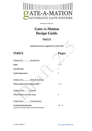 © Gate-A-Mation www.gate-a-mation.com
1
www.gate-a-mation.com
Gate-A-Mation
Design Guide
Draft 2.5
Updated from the original First draft 1992
INDEX Pages
Chapter One Introduction
Index 1 - 4
Introduction 5
Guide importance 6
Chapter Two Skills & Training
What engineering training skills 7 - 8
Chapter Three Purpose
What Owners & Users want 9
Chapter Four Technical Intro
Technical introduction 10 - 13
Layout & System types & Measurements
 