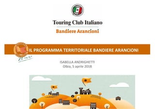 IL PROGRAMMA TERRITORIALE BANDIERE ARANCIONI
ISABELLA ANDRIGHETTI
Olbia, 5 aprile 2018
 