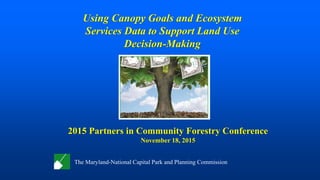 Using Canopy Goals and Ecosystem
Services Data to Support Land Use
Decision-Making
The Maryland-National Capital Park and Planning Commission
2015 Partners in Community Forestry Conference
November 18, 2015
 