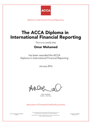 Diploma in International Financial Reporting
The ACCA Diploma in
International Financial Reporting
This is to certify that
Omar Mohamed
has been awarded the ACCA
Diploma in International Financial Reporting
January 2016
Alan Hatfield
director - learning
Association of Chartered Certified Accountants
ACCA REGISTRATION NUMBER:
3552295
This certificate remains the property of ACCA and must not in any
circumstances be copied, altered or otherwise defaced.
ACCA retains the right to demand the return of this certificate at any
time and without giving reason.
CERTIFICATE NUMBER:
8014831725175
 